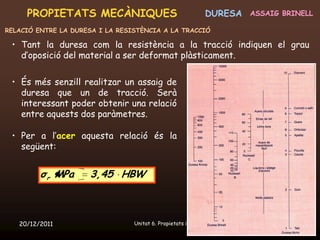 PROPIETATS MECÀNIQUES                                    DURESA   ASSAIG BRINELL

RELACIÓ ENTRE LA DURESA I LA RESISTÈNCIA A LA TRACCIÓ

 • Tant la duresa com la resistència a la tracció indiquen el grau
   d’oposició del material a ser deformat plàsticament.

 • És més senzill realitzar un assaig de
   duresa que un de tracció. Serà
   interessant poder obtenir una relació
   entre aquests dos paràmetres.

 • Per a l’acer aquesta relació és la
   següent:


         σ r MPa     3,45 HBW



   20/12/2011                    Unitat 6. Propietats i assaigs                 36
 