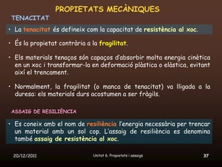 PROPIETATS MECÀNIQUES
 TENACITAT
• La tenacitat és defineix com la capacitat de resistència al xoc.

• És la propietat contrària a la fragilitat.

• Els materials tenaços són capaços d’absorbir molta energia cinètica
  en un xoc i transformar-la en deformació plàstica o elàstica, evitant
  així el trencament.

• Normalment, la fragilitat (o manca de tenacitat) va lligada a la
  duresa: els materials durs acostumen a ser fràgils.

 ASSAIG DE RESILIÈNCIA

• Es coneix amb el nom de resiliència l’energia necessària per trencar
  un material amb un sol cop. L’assaig de resiliència es denomina
  també assaig de resistència al xoc.

 20/12/2011                    Unitat 6. Propietats i assaigs        37
 