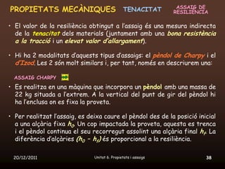 ASSAIG DE
PROPIETATS MECÀNIQUES TENACITAT                                 RESILIÈNCIA

• El valor de la resiliència obtingut a l’assaig és una mesura indirecta
  de la tenacitat dels materials (juntament amb una bona resistència
  a la tracció i un elevat valor d’allargament).

• Hi ha 2 modalitats d’aquests tipus d’assaigs: el pèndol de Charpy i el
  d’Izod. Les 2 són molt similars i, per tant, només en descriurem una:

  ASSAIG CHARPY
• Es realitza en una màquina que incorpora un pèndol amb una massa de
  22 kg situada a l’extrem. A la vertical del punt de gir del pèndol hi
  ha l’enclusa on es fixa la proveta.

• Per realitzat l’assaig, es deixa caure el pèndol des de la posició inicial
  a una alçària fixa h0. Un cop impactada la proveta, aquesta es trenca
  i el pèndol continua el seu recorregut assolint una alçària final hf. La
  diferència d’alçàries (h0 – hf) és proporcional a la resiliència.

 20/12/2011                    Unitat 6. Propietats i assaigs             38
 