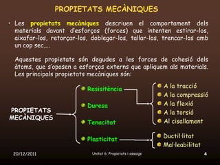 PROPIETATS MECÀNIQUES
• Les propietats mecàniques descriuen el comportament dels
  materials davant d’esforços (forces) que intenten estirar-los,
  aixafar-los, retorçar-los, doblegar-los, tallar-los, trencar-los amb
  un cop sec,...

  Aquestes propietats són degudes a les forces de cohesió dels
  àtoms, que s’oposen a esforços externs que apliquem als materials.
  Les principals propietats mecàniques són:

                           Resisitència                       A la tracció
                                                              A la compressió
                           Duresa                             A la flexió
PROPIETATS                                                    A la torsió
MECÀNIQUES
                           Tenacitat                          Al cisallament

                                                              Ductil·litat
                           Plasticitat
                                                              Mal·leabilitat
 20/12/2011                  Unitat 6. Propietats i assaigs                    4
 