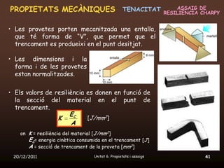 PROPIETATS MECÀNIQUES TENACITAT                                        ASSAIG DE
                                                                   RESILIÈNCIA CHARPY


• Les provetes porten mecanitzada una entalla,
  que té forma de “V”, que permet que el
  trencament es produeixi en el punt desitjat.

• Les dimensions i la
  forma i de les provetes
  estan normalitzades.

• Els valors de resiliència es donen en funció de
  la secció del material en el punt de
  trencament.
                      EC
                 K          [J/mm2]
                      A
    on K = resiliència del material [J/mm2]
       EC= energia cinètica consumida en el trencament [J]
       A = secció de trencament de la proveta [mm2]
 20/12/2011                       Unitat 6. Propietats i assaigs                41
 