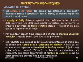 PROPIETATS MECÀNIQUES
 ASSAIGS DE FATIGA
• Els esforços de fatiga són aquells que alternen el seu sentit
  d’aplicació (tracció-compressió, torsió, flexió) de manera repetitiva
  o cíclica en el temps.
• L’assaig de fatiga intenta reproduir les condicions de treball reals
  dels materials. Un dels més usuals consisteix en sotmetre la
  proveta a esforços de flexió rotativa (torsió + flexió) en un cicle
  que es va repetint en el temps.

• Per realitzar aquest tipus d’assajos s’utilitza la màquina universal
  AMSLER (treballa entre 250 i 500 cicles per minut).

• Els resultats dels assajos de fatiga es representen en un gràfic que
  es coneix com Corba S-N o Diagrama de Wölher. A l’eix de les
  ordenades es representa l’amplitud de l’esforç aplicat S (valor mig
  entre màxim i mínim) [N/mm2] i a l’eix de les abscisses es
  representa (en escala logarítmica) el nombre de cicles N a que ha
  estat sotmesa la proveta fins al seu trencament.
 20/12/2011                  Unitat 6. Propietats i assaigs         42
 