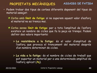 PROPIETATS MECÀNIQUES                                     ASSAIGS DE FATIGA

• Podem trobar dos tipus de corbes diferents depenent del tipus de
  material assajat:
      Corba amb límit de fatiga: si no superem aquest valor d’esforç
      el material no es trenca mai.

      Corba sense límit de fatiga: per a tota l’amplitud de l’esforç
      existeix un nombre de cicles que fa la peça es trenqui. Podem
      definir dos valors importants:

         La resistència a la fatiga: és el valor d’amplitud de
          l’esforç que provoca el trencament del material després
          d’un nombre determinat de cicles.

         La vida a la fatiga: és el nombre de cicles de treball que
          pot suportar un material per a una determinada amplitud de
          l’esforç aplicat (Nf).

 20/12/2011                  Unitat 6. Propietats i assaigs                 43
 