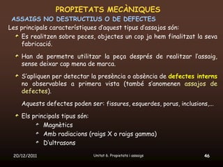 PROPIETATS MECÀNIQUES
 ASSAIGS NO DESTRUCTIUS O DE DEFECTES
Les principals característiques d’aquest tipus d’assajos són:
    Es realitzen sobre peces, objectes un cop ja hem finalitzat la seva
    fabricació.

    Han de permetre utilitzar la peça després de realitzar l’assaig,
    sense deixar cap mena de marca.

    S’apliquen per detectar la presència o absència de defectes interns
    no observables a primera vista (també s’anomenen assajos de
    defectes).

    Aquests defectes poden ser: fissures, esquerdes, porus, inclusions,...

    Els principals tipus són:
            Magnètics
            Amb radiacions (raigs X o raigs gamma)
            D’ultrasons

 20/12/2011                   Unitat 6. Propietats i assaigs          46
 