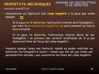 ASSAIGS NO DESTRUCTIUS
 PROPIETATS MECÀNIQUES                                O DE DEFECTES
ASSAIGS MAGNÈTICS

• Consisteixen en l’aplicació d’un camp magnètic a la peça que volem
  assajar.

        Si la peça no té defectes, l’estructura interna serà homogènia i,
        per tant, la permeabilitat magnètica (μ) serà constant en tota la
        seva extensió.

        Si la peça té defectes, l’estructura interna deixa de ser
        homogènia i es provoca una variació localitzada de la μ que
        desvia les línies de força del camp magnètic.

• Aquests assaigs tenen una limitació: només es poden realitzar en
  materials ferromagnètics (acers i foses) que són els que tenen una
  permeabilitat elevada i que concentren les línies del camp magnètic.




  20/12/2011                  Unitat 6. Propietats i assaigs         47
 