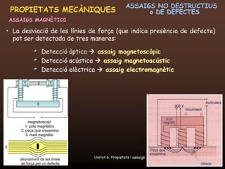 ASSAIGS NO DESTRUCTIUS
 PROPIETATS MECÀNIQUES                                  o DE DEFECTES
ASSAIGS MAGNÈTICS

• La desviació de les línies de força (que indica presència de defecte)
  pot ser detectada de tres maneres:

               Detecció òptica  assaig magnetoscòpic
               Detecció acústica  assaig magnetoacústic
               Detecció elèctrica  assaig electromagnètic




  20/12/2011                    Unitat 6. Propietats i assaigs       48
 