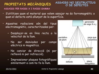 ASSAIGS NO DESTRUCTIUS
 PROPIETATS MECÀNIQUES                               O DE DEFECTES
ASSAIGS PER RAIGS X I RAIGS GAMMA

• S’utilitzen quan el material que volem assajar no és ferromagnètic o
  quan el defecte està allunyat de la superfície.

• Aquestes radiacions són del tipus
  electromagnètic, caracteritzades per:

   – Desplaçar-se en línia recta a la
     velocitat de la llum.

   – No ser desviades per             camps
     elèctrics ni magnètics.

   – No canviar de direcció (ni per
     reflexió ni per refracció).

   – Impressionar plaques fotogràfiques
     similarment a com ho fa la llum.

  20/12/2011                 Unitat 6. Propietats i assaigs       49
 