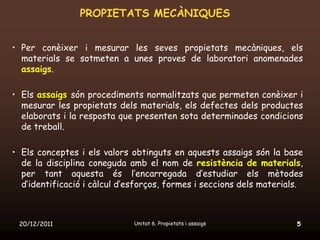 PROPIETATS MECÀNIQUES


• Per conèixer i mesurar les seves propietats mecàniques, els
  materials se sotmeten a unes proves de laboratori anomenades
  assaigs.

• Els assaigs són procediments normalitzats que permeten conèixer i
  mesurar les propietats dels materials, els defectes dels productes
  elaborats i la resposta que presenten sota determinades condicions
  de treball.

• Els conceptes i els valors obtinguts en aquests assaigs són la base
  de la disciplina coneguda amb el nom de resistència de materials,
  per tant aquesta és l’encarregada d’estudiar els mètodes
  d’identificació i càlcul d’esforços, formes i seccions dels materials.



 20/12/2011                   Unitat 6. Propietats i assaigs          5
 