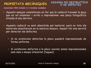 ASSAIGS NO DESTRUCTIUS
PROPIETATS MECÀNIQUES                                O DE DEFECTES
ASSAIGS PER RAIGS X I RAIGS GAMMA

• Aquests assajos consisteixen en fer que la radiació travessi la peça
  que es vol examinar i arribi a impressionar una placa fotogràfica
  situada al seu darrere.

• Aquesta radiació va sent absorbida pel material, però no tots els
  materials absorbeixen en la mateixa mesura. Aquest fet ens servirà
  per detectar els defectes.

   – Si no existeixen defectes la placa quedarà impressionada de
     forma uniforme.

   – Si existeixen defectes a la placa veurem zones impressionades
     amb més o menys intensitat (taques).



 20/12/2011                  Unitat 6. Propietats i assaigs        50
 