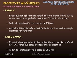 ASSAIGS NO DESTRUCTIUS
PROPIETATS MECÀNIQUES                               O DE DEFECTES
ASSAIGS PER RAIGS X I RAIGS GAMMA

• RAIGS X

   – Es produeixen aplicant una tensió elèctrica elevada (fins 106 V)
     en una mena de làmpada de vidre (amb filament i electrode).

   – Poder de penetració: fins a peces de 100 mm.

   – Aparell utilitzat és més voluminós i més car i necessita energia
     elèctrica per funcionar.

• RAIGS GAMMA

   – Es produeixen per substàncies radioactives com el Ra, el Co, el
     Cs, l’Ir,... sense que calgui utilitzar energia elèctrica.

   – Poder de penetració: fins a peces de 250 mm.
 20/12/2011                 Unitat 6. Propietats i assaigs        51
 