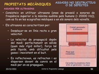 ASSAIGS NO DESTRUCTIUS
 PROPIETATS MECÀNIQUES                                O DE DEFECTES
ASSAIGS PER ULTRASONS
• Consisteix en utilitzar ultrasons (ones de pressió o sonores de
  freqüència superior a la màxima audible pels humans (> 20000 Hz)),
  com es fa en les ecografies mèdiques o en els sonars dels vaixells.

• Els ultrasons es caracteritzen per:

   – Desplaçar-se en línia recta a gran
     velocitat.

   – La velocitat de propagació depèn
     del medi: perfectament en sòlids
     (quan més rígid millor), força bé
     pels líquids, amb dificultat pels
     gasos i inexistent en el buit.

   – Es reflecteixen, es refracten i es
     dispersen davant de canvis en el
     medi per on es propaguen.
  20/12/2011                  Unitat 6. Propietats i assaigs       52
 