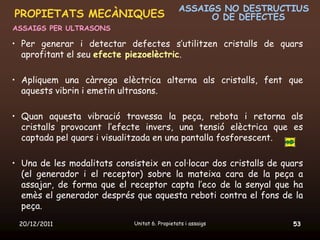 ASSAIGS NO DESTRUCTIUS
PROPIETATS MECÀNIQUES                                O DE DEFECTES
ASSAIGS PER ULTRASONS

• Per generar i detectar defectes s’utilitzen cristalls de quars
  aprofitant el seu efecte piezoelèctric.

• Apliquem una càrrega elèctrica alterna als cristalls, fent que
  aquests vibrin i emetin ultrasons.

• Quan aquesta vibració travessa la peça, rebota i retorna als
  cristalls provocant l’efecte invers, una tensió elèctrica que es
  captada pel quars i visualitzada en una pantalla fosforescent.

• Una de les modalitats consisteix en col·locar dos cristalls de quars
  (el generador i el receptor) sobre la mateixa cara de la peça a
  assajar, de forma que el receptor capta l’eco de la senyal que ha
  emès el generador després que aquesta reboti contra el fons de la
  peça.
 20/12/2011                  Unitat 6. Propietats i assaigs        53
 