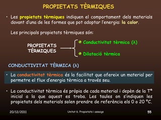 PROPIETATS TÈRMIQUES
• Les propietats tèrmiques indiquen el comportament dels materials
  davant d’una de les formes que pot adoptar l’energia: la calor.

  Les principals propietats tèrmiques són:

                                          Conductivitat tèrmica (λ)
              PROPIETATS
              TÈRMIQUES
                                          Dilatació tèrmica

 CONDUCTIVITAT TÈRMICA (λ)

• La conductivitat tèrmica és la facilitat que ofereix un material per
  permetre el flux d’energia tèrmica a través seu.

• La conductivitat tèrmica és pròpia de cada material i depèn de la Tª
  inicial a la que aquest es troba. Les taules on s’indiquen les
  propietats dels materials solen prendre de referència els 0 o 20 ºC.

 20/12/2011                  Unitat 6. Propietats i assaigs           55
 