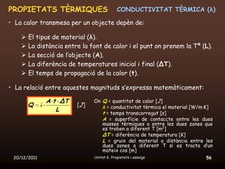 PROPIETATS TÈRMIQUES                          CONDUCTIVITAT TÈRMICA (λ)

• La calor transmesa per un objecte depèn de:

       El tipus de material (λ).
       La distància entre la font de calor i el punt on prenem la Tª (L).
       La secció de l’objecte (A).
       La diferència de temperatures inicial i final (ΔT).
       El temps de propagació de la calor (t).

• La relació entre aquestes magnituds s’expressa matemàticament:

                  A t ΔT         On Q = quantitat de calor [J]
        Q     λ            [J]      λ = conductivitat tèrmica el material [W/m·K]
                     L
                                    t = temps transcorregut [s]
                                    A = superfície de contaccte entre les dues
                                    masses tèrmiques o entre les dues zones que
                                    es troben a diferent T [m2]
                                    ΔT = diferència de temperatura [K]
                                    L = gruix del material o distància entre les
                                    dues zones a diferent T si es tracta d’un
                                    mateix cos [m]
 20/12/2011                      Unitat 6. Propietats i assaigs               56
 