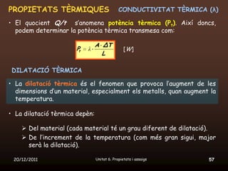 PROPIETATS TÈRMIQUES                         CONDUCTIVITAT TÈRMICA (λ)

• El quocient Q/t s’anomena potència tèrmica (Pt). Així doncs,
  podem determinar la potència tèrmica transmesa com:

                                A ΔT
                      Pt   λ                    [W]
                                  L

 DILATACIÓ TÈRMICA

• La dilatació tèrmica és el fenomen que provoca l’augment de les
  dimensions d’un material, especialment els metalls, quan augment la
  temperatura.

• La dilatació tèrmica depèn:

     Del material (cada material té un grau diferent de dilatació).
     De l’increment de la temperatura (com més gran sigui, major
      serà la dilatació).

 20/12/2011                     Unitat 6. Propietats i assaigs     57
 