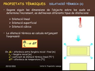 PROPIETATS TÈRMIQUES                               DILATACIÓ TÈRMICA (λ)

• Segons siguin les dimensions de l’objecte sobre les quals es
  determina l’increment, es defineixen diferents tipus de dilatacions:

      Dilatació lineal
      Dilatació superficial
      Dilatació cúbica

• La dilatació tèrmica es calcula mitjançant
  l’expressió:

                    ΔL
                          α ΔT
                    Lo

 On ΔL = diferència entre llargària inicial i final [m]
    Lo = llargària inicial [m]
    α = coeficient de dilatació tèrmica lineal [ºC-1]
    ΔT = diferència de temperatura [ºC]


 20/12/2011                           Unitat 6. Propietats i assaigs       58
 