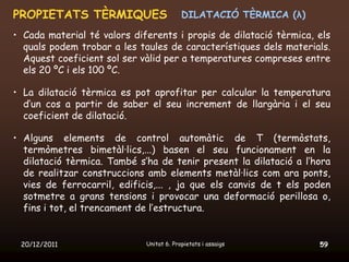 PROPIETATS TÈRMIQUES                      DILATACIÓ TÈRMICA (λ)

• Cada material té valors diferents i propis de dilatació tèrmica, els
  quals podem trobar a les taules de característiques dels materials.
  Aquest coeficient sol ser vàlid per a temperatures compreses entre
  els 20 ºC i els 100 ºC.

• La dilatació tèrmica es pot aprofitar per calcular la temperatura
  d’un cos a partir de saber el seu increment de llargària i el seu
  coeficient de dilatació.

• Alguns elements de control automàtic de T (termòstats,
  termòmetres bimetàl·lics,...) basen el seu funcionament en la
  dilatació tèrmica. També s’ha de tenir present la dilatació a l’hora
  de realitzar construccions amb elements metàl·lics com ara ponts,
  vies de ferrocarril, edificis,... , ja que els canvis de t els poden
  sotmetre a grans tensions i provocar una deformació perillosa o,
  fins i tot, el trencament de l’estructura.


 20/12/2011                  Unitat 6. Propietats i assaigs        59
 