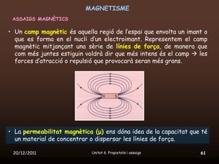 MAGNETISME
 ASSAIGS MAGNÈTICS

• Un camp magnètic és aquella regió de l’espai que envolta un imant o
  que es forma en el nucli d’un electroimant. Representem el camp
  magnètic mitjançant una sèrie de línies de força, de manera que
  com més juntes estiguin voldrà dir que més intens és el camp  les
  forces d’atracció o repulsió que provocarà seran més grans.




• La permeabilitat magnètica (μ) ens dóna idea de la capacitat que té
  un material de concentrar o dispersar les línies de força.

 20/12/2011                 Unitat 6. Propietats i assaigs        61
 