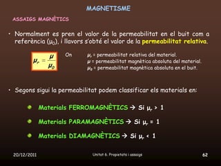 MAGNETISME
 ASSAIGS MAGNÈTICS


• Normalment es pren el valor de la permeabilitat en el buit com a
  referència (μ0), i llavors s’obté el valor de la permeabilitat relativa.

                μ    On      μr = permeabilitat relativa del material.
         μr                  μ = permeabilitat magnètica absoluta del material.
                μ0           μ0 = permeabilitat magnètica absoluta en el buit.



• Segons sigui la permeabilitat podem classificar els materials en:

              Materials FERROMAGNÈTICS  Si μr > 1

              Materials PARAMAGNÈTICS  Si μr = 1

              Materials DIAMAGNÈTICS  Si μr < 1

 20/12/2011                    Unitat 6. Propietats i assaigs                     62
 