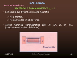 MAGNETISME
 ASSAIGS MAGNÈTICS
              MATERIALS PARAMAGNÈTICS μr = 1
• Són aquells que situats en un camp magnètic:

     No s’imanten.
     No desvien les línies de força.

• Alguns materials paramagnètics               són:      Al,   Sn,   Cr,   O,   Ti,...
  (comportament similar al de l’aire).




 20/12/2011                   Unitat 6. Propietats i assaigs                      63
 