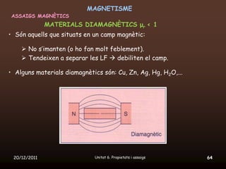 MAGNETISME
 ASSAIGS MAGNÈTICS
              MATERIALS DIAMAGNÈTICS μr < 1
• Són aquells que situats en un camp magnètic:

     No s’imanten (o ho fan molt feblement).
     Tendeixen a separar les LF  debiliten el camp.

• Alguns materials diamagnètics són: Cu, Zn, Ag, Hg, H2O,...




 20/12/2011                  Unitat 6. Propietats i assaigs    64
 