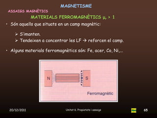 MAGNETISME
 ASSAIGS MAGNÈTICS
              MATERIALS FERROMAGNÈTICS μr > 1
• Són aquells que situats en un camp magnètic:

     S’imanten.
     Tendeixen a concentrar les LF  reforcen el camp.

• Alguns materials ferromagnètics són: Fe, acer, Co, Ni,...




 20/12/2011                   Unitat 6. Propietats i assaigs   65
 