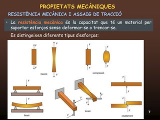 PROPIETATS MECÀNIQUES
RESISTÈNCIA MECÀNICA I ASSAIG DE TRACCIÓ
• La resistència mecànica és la capacitat que té un material per
  suportar esforços sense deformar-se o trencar-se.
  Es distingeixen diferents tipus d’esforços:




 20/12/2011                  Unitat 6. Propietats i assaigs   7
 