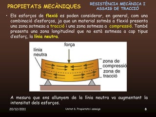 RESISTÈNCIA MECÀNICA I
PROPIETATS MECÀNIQUES                               ASSAIG DE TRACCIÓ
• Els esforços de flexió es poden considerar, en general, com una
  combinació d’esforços, ja que un material sotmès a flexió presenta
  una zona sotmesa a tracció i una zona sotmesa a compressió. També
  presenta una zona longitudinal que no està sotmesa a cap tipus
  d’esforç, la línia neutra.




  A mesura que ens allunyem de la línia neutra va augmentant la
  intensitat dels esforços.
 20/12/2011                 Unitat 6. Propietats i assaigs            8
 