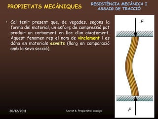 RESISTÈNCIA MECÀNICA I
PROPIETATS MECÀNIQUES                               ASSAIG DE TRACCIÓ


• Cal tenir present que, de vegades, segons la
  forma del material, un esforç de compressió pot
  produir un corbament en lloc d’un aixafament.
  Aquest fenomen rep el nom de vinclament i es
  dóna en materials esvelts (llarg en comparació
  amb la seva secció).




 20/12/2011                 Unitat 6. Propietats i assaigs            9
 