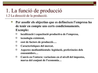 1. La funció de producció 1.2 La direcció de la producció. Per assolir els objectius que es defineixen l’empresa ha de tenir en compte uns certs condicionaments. Exemple:  localització i capacitació productiva de l’empresa,  tecnologia exisistent,  cost de factors de producció…. Característiques del mercat. Aspectes mediambientals: legislació, preferències dels consumidors… Canvis en l’entorn: variacions en el nivell del impostos, marxa del conjunt de l’economia… 