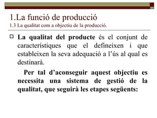 1.La funció de producció 1.3 La qualitat com a objectiu de la producció. La qualitat del producte  és el conjunt de característiques que el defineixen i que estableixen la seva adequació a l’ús al qual es destinarà. Per tal d’aconseguir aquest objectiu es necessita una sistema de gestió de la qualitat, que seguirà les etapes següents: 