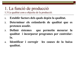 1. La funció de producció 1.3 La qualitat com a objectiu de la producció. Establir factors dels quals depèn la qualitat. Determinar els estàndards de qualitat que es pretenen assolir. Definir sistemes  que permetin mesurar la qualitat  i incorporar programes per controlar-la. Identificar i corregir  les causes de la baixa qualitat. 