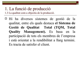 1. La funció de producció 1.3 La qualitat com a objectiu de la producció. Hi ha diversos sistemes de gestió de la qualitat, entre els quals destaca  el Sistema de Gestió de Qualitat  Total (TQM, Total Quality Management).  Es basa en la participació de tots els membres de l’empresa i està orientat a la rendibilitat a llarg termini. Es tracta de satisfer el client. 