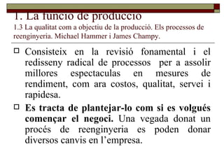 1. La funció de producció 1.3 La qualitat com a objectiu de la producció. Els processos de reenginyeria. Michael Hammer i James Champy. Consisteix en la revisió fonamental i el redisseny radical de processos  per a assolir millores espectaculas en mesures de rendiment, com ara costos, qualitat, servei i rapidesa. Es tracta de plantejar-lo com si es volgués començar el negoci.  Una vegada donat un procés de reenginyeria es poden donar diversos canvis en l’empresa. 