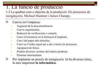 1. La funció de producció 1.3 La qualitat com a objectiu de la producció. Els processos de reenginyeria. Michael Hammer i James Champy. Canvis en l’empresa: Augment de la descentralització. Canvis organitzatius. Reducció de verificacions i controls. Canvi d’orientació en la formació d’empleats. Canvi del paper dels directius. Canvi en l’ordre seguit per a dur a terme els processos. Agrupació de feines. Produir diverses versions del mateix producte.  Eliminar intermediaris Per implantar un procés de reengiyeria  hi ha diverses eines, la més important  la informàtica. 