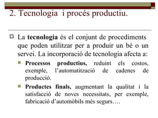 2. Tecnologia  i procés productiu. La  tecnologia  és el conjunt de procediments  que poden utilitzar per a produir un bé o un servei. La incorporació de tecnologia afecta a: Processos productius,  reduint els costos, exemple, l’automatització de cadenes de producció. Productes finals,  augmentant la qualitat i la satisfacció de noves necessitats, per exemple, fabricació d’automòbils més segurs…. 