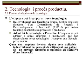 2. Tecnologia  i procés productiu. 2.1 Formes d’adquisició de tecnologia. L’empresa pot  incorporar nova tecnologia: Desenvolupant una tecnologia pròpia.  Moltes empreses disposen d’un Departament de Recerca i Desenvolupament i Innovació (R+D+I) per trobar tecnologies aplicables a processos o productes. Adquirint la tecnologia a l’exterior.  L’empresa es pot adreçar a altres empreses o institucions que han desenvolupat noves tecnologies  i comprar una llicència  per al seu ús. Quan una empresa inventa alguna cosa aplicable  industrialment pot protegir-la mitjançant  una patent .  És  un privilegi temporal d’explotació en exclusiva d’una innovació. 