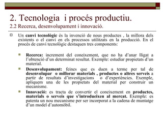 2. Tecnologia  i procés productiu. 2.2 Recerca, desenvolupament i innovació. Un  canvi tecnològic  és la invenció de nous productes , la millora dels existents o el canvi en els processos utilitzats en la producció. En el procés de canvi tecnològic destaquen tres components: Recerca:  increment del coneixement, que no ha d’anar lligat a l’obtenció d’un determinat resultat. Exemple: estudiar propietats d’un material. Desenvolupament:  feines que es duen a terme per tal de  desenvolupar  o millorar materials , productes o altres serveis  a partir de resultats d’investigacions  o d’experiències. Exemple, apliquem una de les propietats del material per construir un mecanisme. Innovació:  es tracta de convertir el coneixement en  productes, materials o serveis que s’introdueixen al mercat.  Exemple: es patenta un nou mecanisme per ser incorporat a la cadena de muntatge d’un model d’automòbil. 
