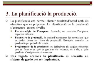 3. La planificació la producció. La planificació ens permet obtenir resultatsd’acord amb els objectius que es proposen. La planificació de la producció s’estructura  en tres nivells: Pla estratègic de l’emrpesa.  Exemple, on posarem l’empresa, capacitat màxima. Pla mestre de producció.  Es tracta d’estructurar  les necessitats  que es poden donar en l’àrea de producció. Exemple: quantitat de producció per període de temps. Programació de la producció:  es defineixen els tasques concretes que es faran o en què es gastaran els recursos, és a dir, a quin producte s’assiganaran els recursos.  Una vegada acabada la planificació es necessita un sistema de gestió per ser implantada. 