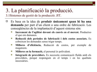 3. La planificació la producció. 3.1Sistemes de gestió de la producció. JIT. Es basa en la idea de  produir únicament quan hi ha una demanda  per part d’un client o una ordre de fabricació. Les conseqüències de la implantació d’aquest sistema són: Increment de l’agilitat davant els canvis en el mercat.  Produeixo el que em damanen. Reducció dels períodes de fabricació i dels costos associats.  Es cobreixen les demandes sense trigar temps. Millores d’eficiència,  Reducció de costos, per exemple de magatzem. Millores en la formació,  el personal és polivalent. Integració de proveïdors.  Es necessita comunicació fluïda amb els proveïdors, perquè responguin en el temps i en les qualitats necessàries. 