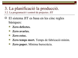 3. La planificació la producció. 3.2. La programació i control de projectes. JIT El sistema JIT es basa en les cinc regles bàsiques:  Zero defectes. Zero avaries. Zero estoc. Zero temps mort.  Temps de fabricació mínim. Zero paper.  Mínima burocràcia. 