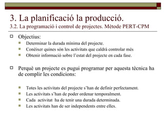 3. La planificació la producció. 3.2. La programació i control de projectes. Mètode PERT-CPM Objectius: Determinar la durada mínima del projecte. Conèixer quines són les activitats que caldrà controlar més Obtenir informació sobre l’estat del projecte en cada fase. Perquè un projecte es pugui programar per aquesta tècnica ha de complir les condicions: Totes les activitats del projecte s’han de definir perfectament. Les activitats s’han de poder ordenar temporalment. Cada  activitat  ha de tenir una durada determinada. Les activitats han de ser independents entre elles. 