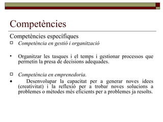 Competències Competències específiques Competència en gestió i organització Organitzar les tasques i el temps i gestionar processos que permetin la presa de decisions adequades. Competència en emprenedoria.    Desenvolupar la capacitat per a generar noves idees (creativitat) i la reflexió per a trobar noves solucions a problemes o mètodes més eficients per a problemes ja resolts. 