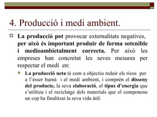 4. Producció i medi ambient. La producció pot  provocar externalitats negatives,  per això és important produir de forma sotenible i medioambietalment correcta.  Per això les empreses han concretat les seves mesures per respectar el medi  en: La producció neta  té com a objectiu reduir els ricos  per  a l’èsser humà  i el medi ambient, i comprèn el  disseny del producte,  la seva  elaboració , el  tipus d’energia  que s’utilitza i el reciclatge dels materials   que el componene un cop ha finalitzat la seva vida útil. 