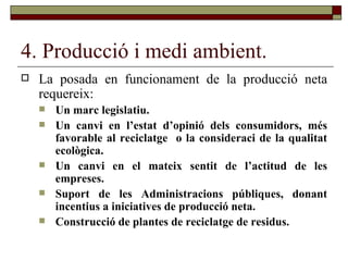 4. Producció i medi ambient. La posada en funcionament de la producció neta requereix: Un marc legislatiu. Un canvi en l’estat d’opinió dels consumidors, més favorable al reciclatge  o la consideraci de la qualitat ecològica. Un canvi en el mateix sentit de l’actitud de les empreses. Suport de les Administracions públiques, donant incentius a iniciatives de producció neta. Construcció de plantes de reciclatge de residus. 