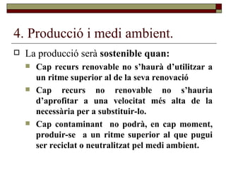 4. Producció i medi ambient. La producció serà  sostenible quan: Cap recurs renovable no s’haurà d’utilitzar a un ritme superior al de la seva renovació Cap recurs no renovable no s’hauria d’aprofitar a una velocitat més alta de la necessària per a substituir-lo. Cap contaminant  no podrà, en cap moment, produir-se  a un ritme superior al que pugui ser reciclat o neutralitzat pel medi ambient. 