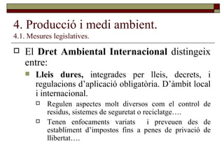 4. Producció i medi ambient. 4.1. Mesures legislatives. El  Dret Ambiental Internacional  distingeix entre: Lleis dures,  integrades per lleis, decrets, i regulacions d’aplicació obligatòria. D’àmbit local i internacional.  Regulen aspectes molt diversos com el control de residus, sistemes de seguretat o reciclatge…. Tenen enfocaments variats  i preveuen des de establiment d’impostos fins a penes de privació de llibertat….  