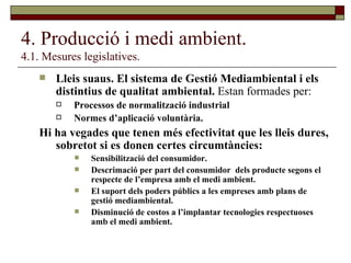 4. Producció i medi ambient. 4.1. Mesures legislatives. Lleis suaus. El sistema de Gestió Mediambiental i els distintius de qualitat ambiental.  Estan formades per: Processos de normalització industrial Normes d’aplicació voluntària. Hi ha vegades que tenen més efectivitat que les lleis dures, sobretot si es donen certes circumtàncies: Sensibilització del consumidor. Descrimació per part del consumidor  dels producte segons el respecte de l’empresa amb el medi ambient. El suport dels poders públics a les empreses amb plans de gestió mediambiental. Disminució de costos a l’implantar tecnologies respectuoses amb el medi ambient. 