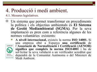 4. Producció i medi ambient. 4.1. Mesures legislatives. Un sistema que permet transformar en procediments la política i els objectius ambientals és  El Sistema de Gestió Mediambiental (SGMA) . Per la seva implantació es pren com a referència algunes de les normes voluntàries  existents: A nivell internacional,  existeix la norma  ISO 14001.  Si una empresa obté a Espanya  una certificació  de l’ Associació de Normalització i Certificació (AENOR) significa que compleix la norma ISO14001  i ha de sol·licitar la seva validació a un verificador acreditat que dependrà de la Comunitat Autònoma o del Ministeri de Medi Ambient. 