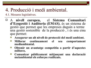 4. Producció i medi ambiental. 4.1. Mesures legislatives. A  nivell europeu,  el  Sistema Comunitari d’Ecogestió i Auditoria (EMAS) , és un sistema de gestió que permet que les empreses duguin a terme  una gestió sostenible  de la producció , i és una eina que permet: Assegurar un alt nivell de protecció del medi ambient. Millorar continuament el seu comportament mediambiental. Obtenir un avantatge competitiu a partir d’aquestes millores. Comunicar públicament mitjançant una declaració meiambiental els esforços realitzats. 